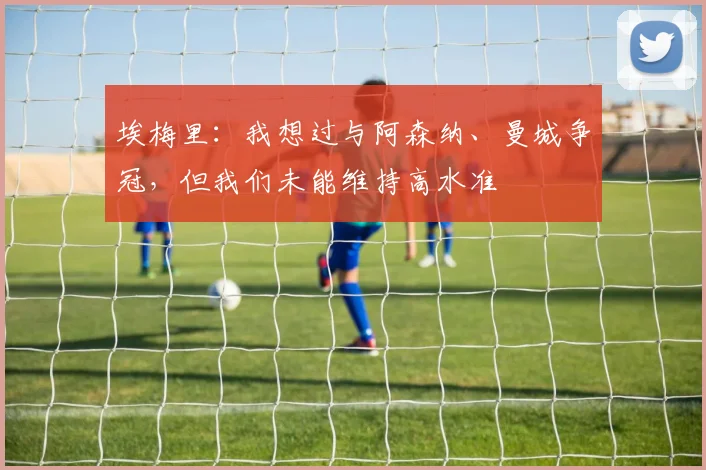埃梅里:我想过与阿森纳、曼城争冠,但我们未能维持高水准