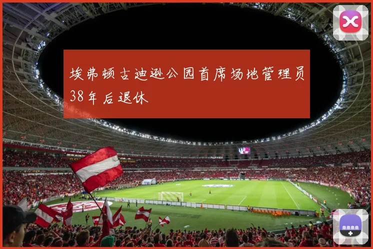 埃弗顿古迪逊公园首席场地管理员38年后退休