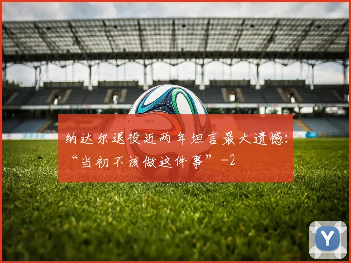 纳达尔退役近两年坦言最大遗憾:“当初不该做这件事”