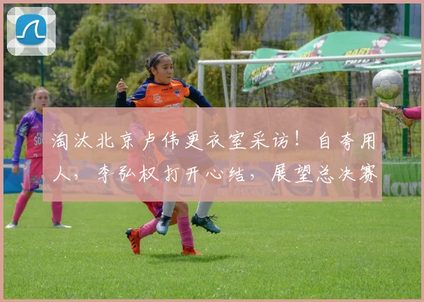 淘汰北京卢伟更衣室采访！自夸用人，李弘权打开心结，展望总决赛