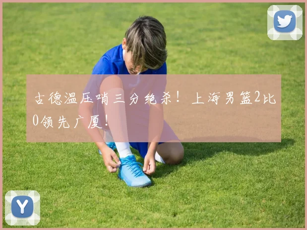 古德温压哨三分绝杀！上海男篮2比0领先广厦！