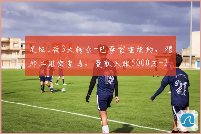 足坛1夜3大转会-巴萨官宣续约，穆帅二进宫皇马，曼联入账5000万
