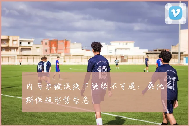 内马尔被误换下场怒不可遏，桑托斯保级形势告急