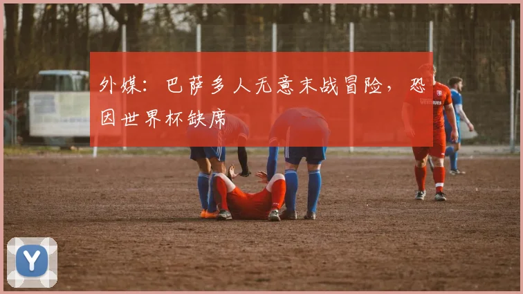外媒：巴萨多人无意末战冒险，恐因世界杯缺席