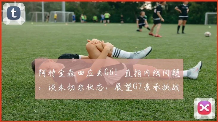 阿特金森回应丢G6！直指内线问题，谈米切尔状态，展望G7亲承挑战