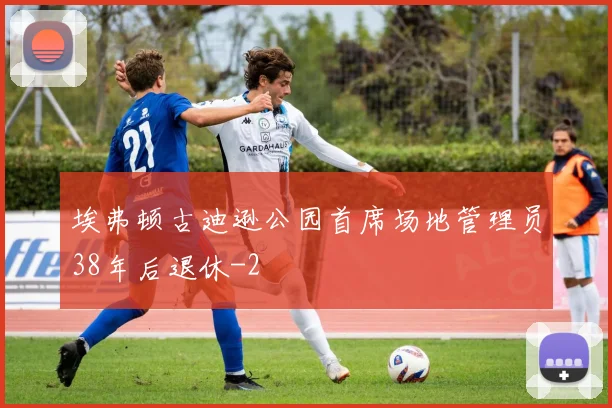 埃弗顿古迪逊公园首席场地管理员38年后退休