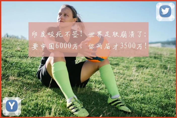 印度咬死不签!世界足联崩溃了:要中国6000万,你两届才3500万!