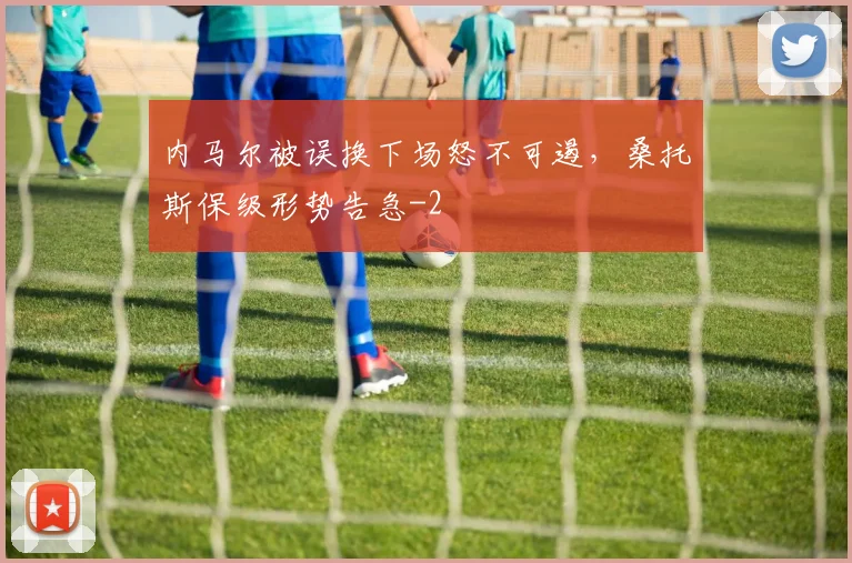内马尔被误换下场怒不可遏，桑托斯保级形势告急