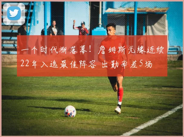 一个时代渐落幕！詹姆斯无缘连续22年入选最佳阵容 出勤率差5场