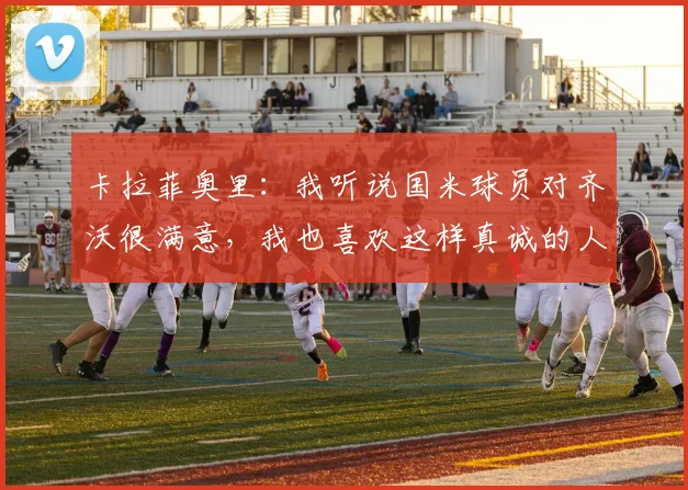 卡拉菲奥里:我听说国米球员对齐沃很满意,我也喜欢这样真诚的人
