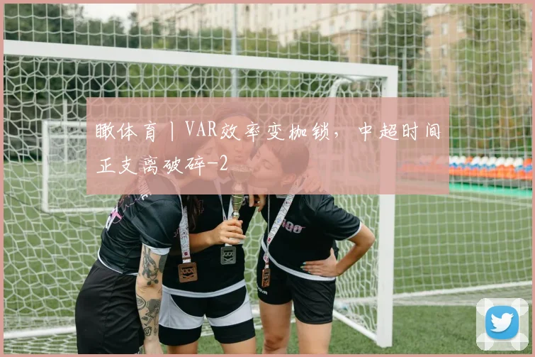 瞰体育丨VAR效率变枷锁，中超时间正支离破碎