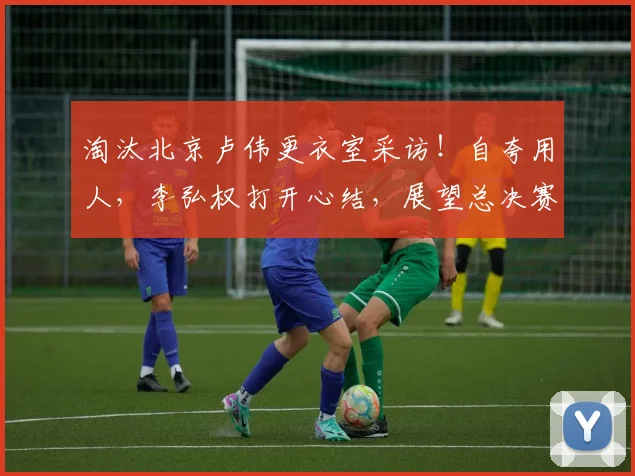 淘汰北京卢伟更衣室采访！自夸用人，李弘权打开心结，展望总决赛