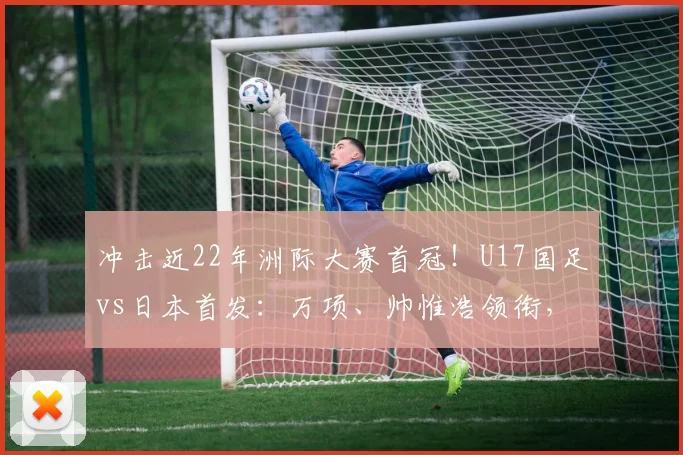 冲击近22年洲际大赛首冠！U17国足vs日本首发：万项、帅惟浩领衔，邝兆镭、何思凡先发！