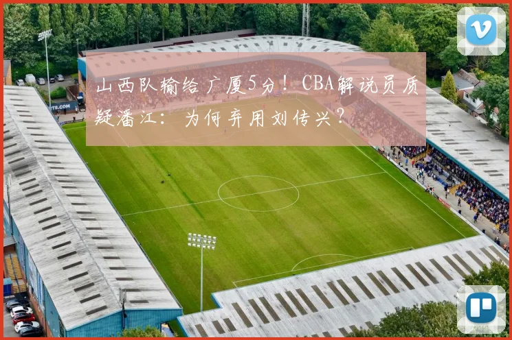 山西队输给广厦5分！CBA解说员质疑潘江：为何弃用刘传兴？