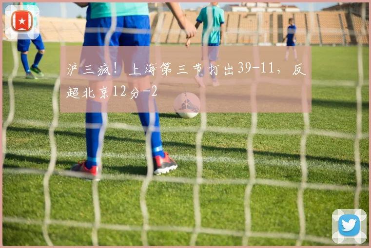 沪三疯！上海第三节打出39-11，反超北京12分