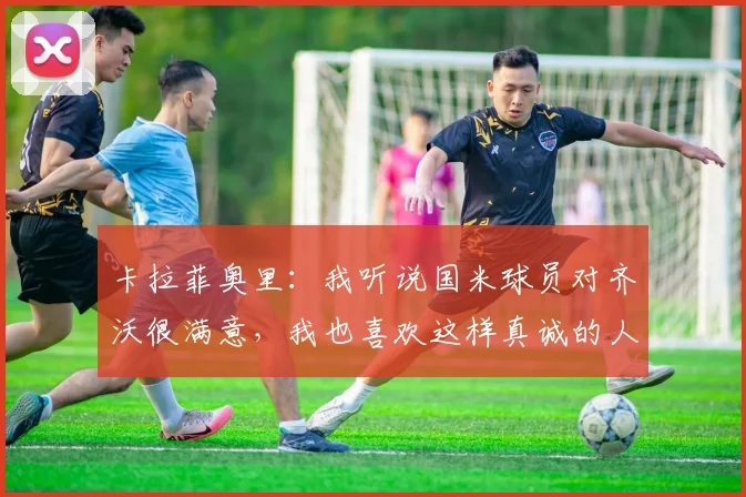 卡拉菲奥里：我听说国米球员对齐沃很满意，我也喜欢这样真诚的人