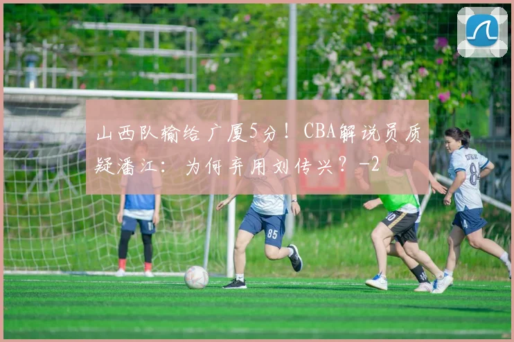 山西队输给广厦5分！CBA解说员质疑潘江：为何弃用刘传兴？