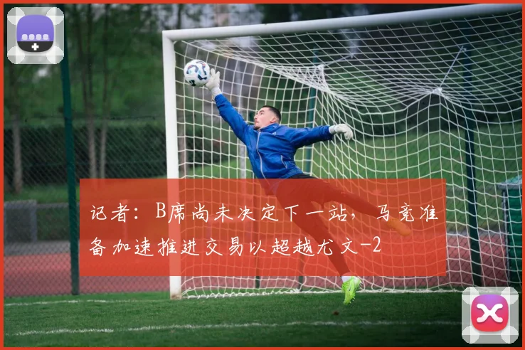 记者：B席尚未决定下一站，马竞准备加速推进交易以超越尤文