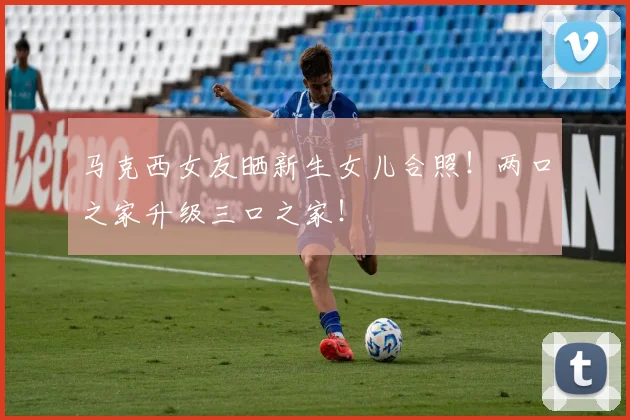马克西女友晒新生女儿合照！两口之家升级三口之家！