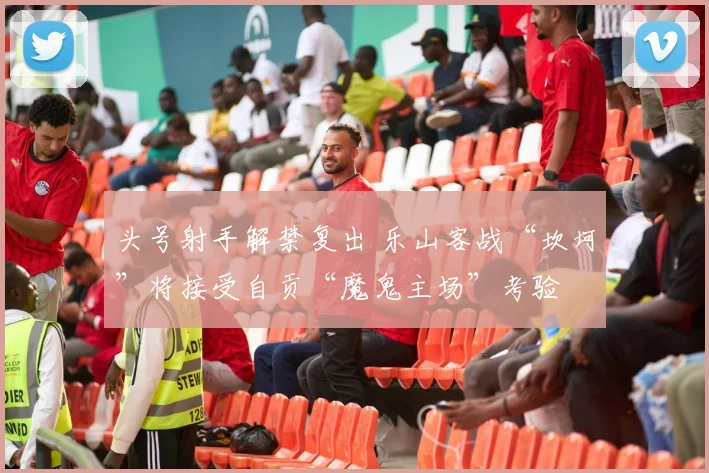 头号射手解禁复出 乐山客战“坎坷”将接受自贡“魔鬼主场”考验