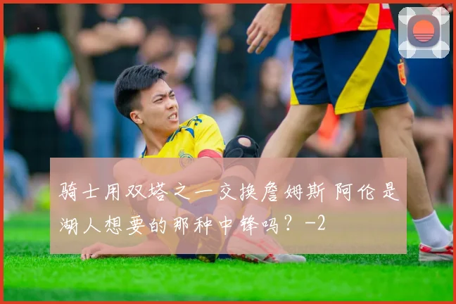 骑士用双塔之一交换詹姆斯 阿伦是湖人想要的那种中锋吗?
