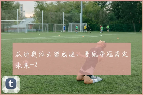 瓜迪奥拉去留成谜,曼城争冠周定未来