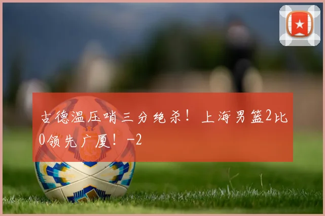 古德温压哨三分绝杀！上海男篮2比0领先广厦！