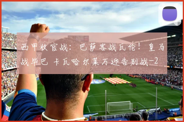 西甲收官战：巴萨客战瓦伦！皇马战毕巴 卡瓦哈尔莱万迎告别战