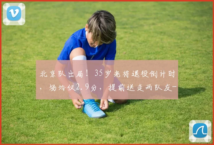 北京队出局!35岁老将退役倒计时,场均仅2.9分,提前送走两队友