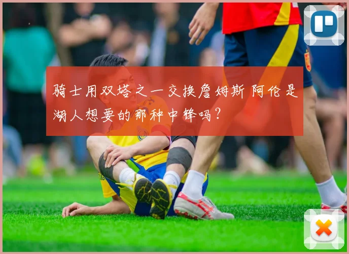 骑士用双塔之一交换詹姆斯 阿伦是湖人想要的那种中锋吗?