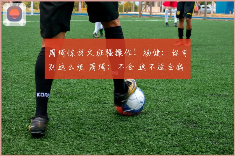 周琦惊讶文班骚操作！杨健：你可别这么练 周琦：不会 这不适合我