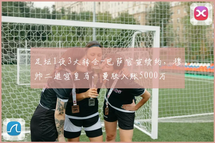 足坛1夜3大转会-巴萨官宣续约，穆帅二进宫皇马，曼联入账5000万