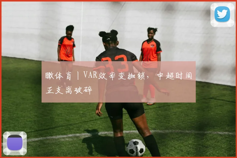 瞰体育丨VAR效率变枷锁，中超时间正支离破碎