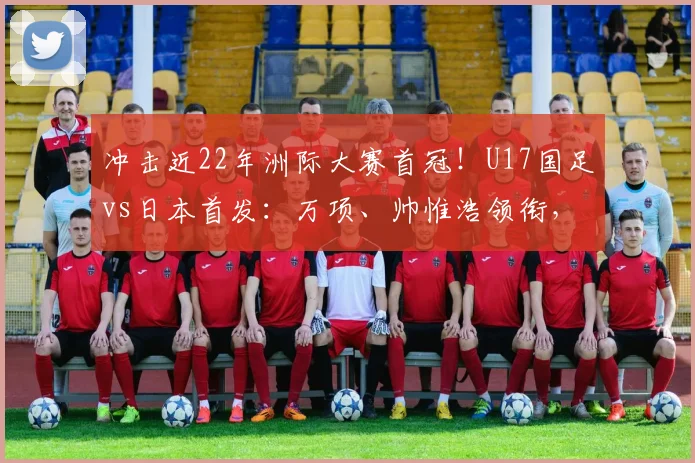 冲击近22年洲际大赛首冠！U17国足vs日本首发：万项、帅惟浩领衔，邝兆镭、何思凡先发！