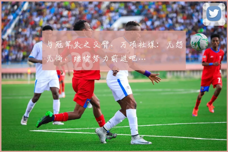 与冠军失之交臂，万项社媒：无怨无悔，继续努力前进吧…