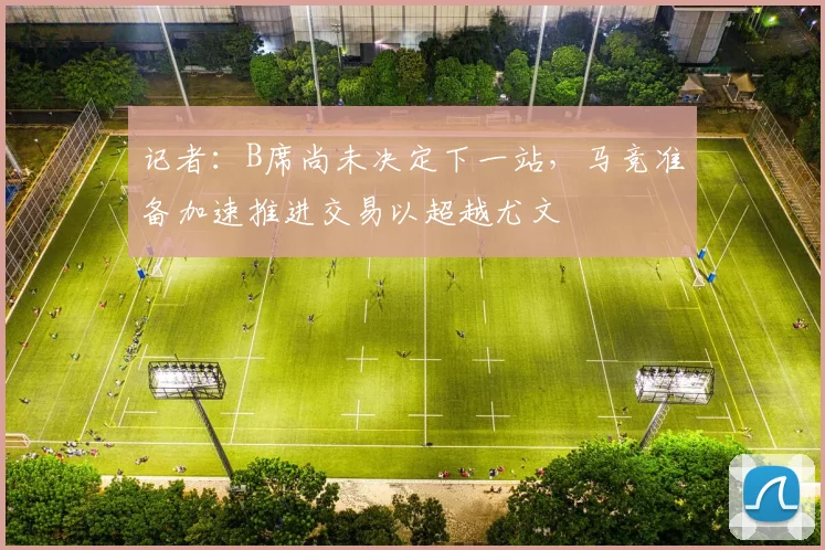记者：B席尚未决定下一站，马竞准备加速推进交易以超越尤文